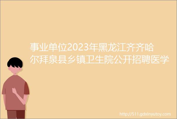 事业单位2023年黑龙江齐齐哈尔拜泉县乡镇卫生院公开招聘医学毕业生公告
